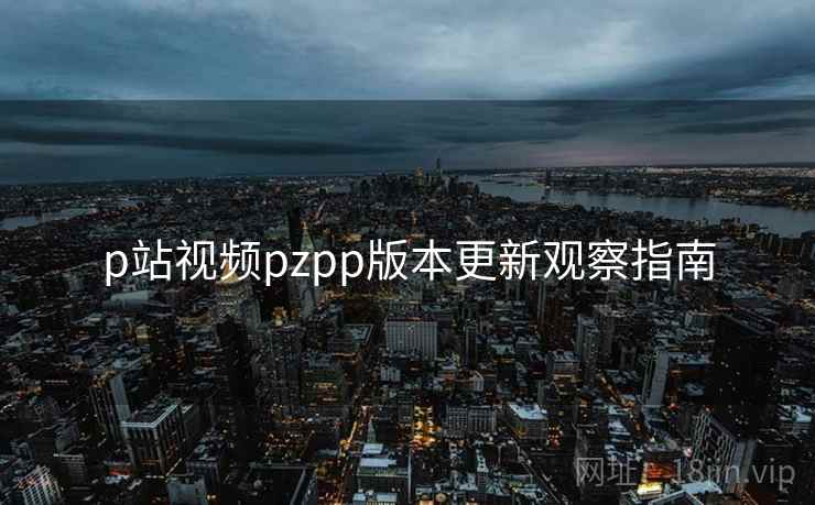 p站视频pzpp版本更新观察指南