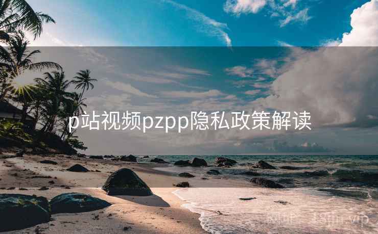 p站视频pzpp隐私政策解读 p站视频pzpp隐私政策解读